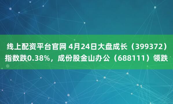 线上配资平台官网 4月24日大盘成长（399372）指数跌0.38%，成份股金山办公（688111）领跌