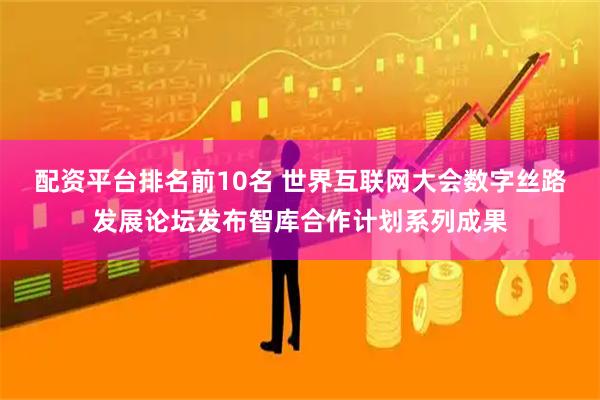 配资平台排名前10名 世界互联网大会数字丝路发展论坛发布智库合作计划系列成果