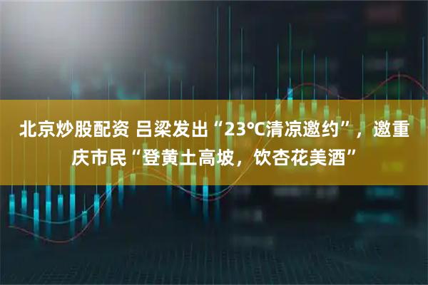 北京炒股配资 吕梁发出“23℃清凉邀约”，邀重庆市民“登黄土高坡，饮杏花美酒”