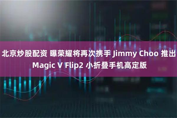 北京炒股配资 曝荣耀将再次携手 Jimmy Choo 推出 Magic V Flip2 小折叠手机高定版