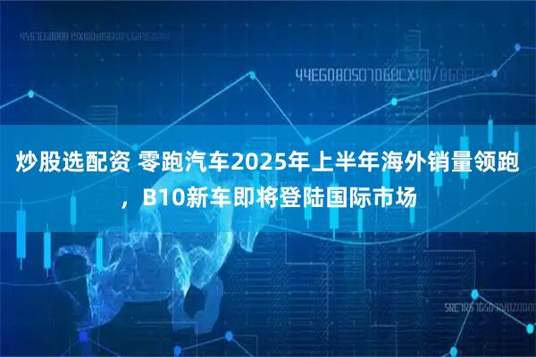 炒股选配资 零跑汽车2025年上半年海外销量领跑，B10新车即将登陆国际市场