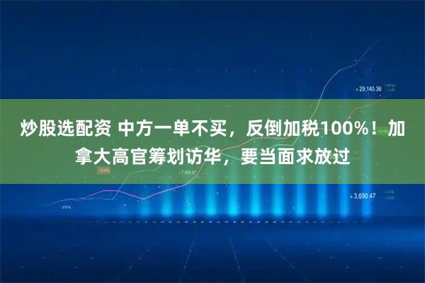 炒股选配资 中方一单不买，反倒加税100%！加拿大高官筹划访华，要当面求放过