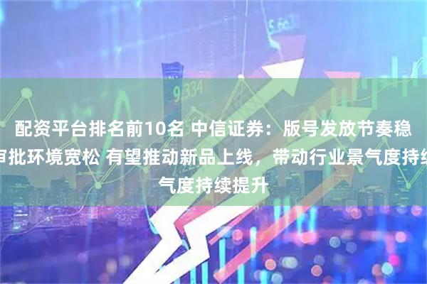 配资平台排名前10名 中信证券：版号发放节奏稳定、审批环境宽松 有望推动新品上线，带动行业景气度持续提升