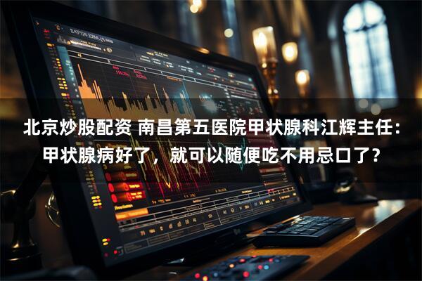 北京炒股配资 南昌第五医院甲状腺科江辉主任：甲状腺病好了，就可以随便吃不用忌口了？