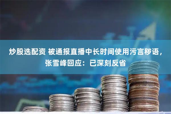 炒股选配资 被通报直播中长时间使用污言秽语，张雪峰回应：已深刻反省