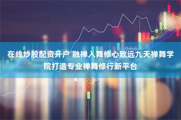 在线炒股配资开户 融禅入舞修心致远九天禅舞学院打造专业禅舞修行新平台